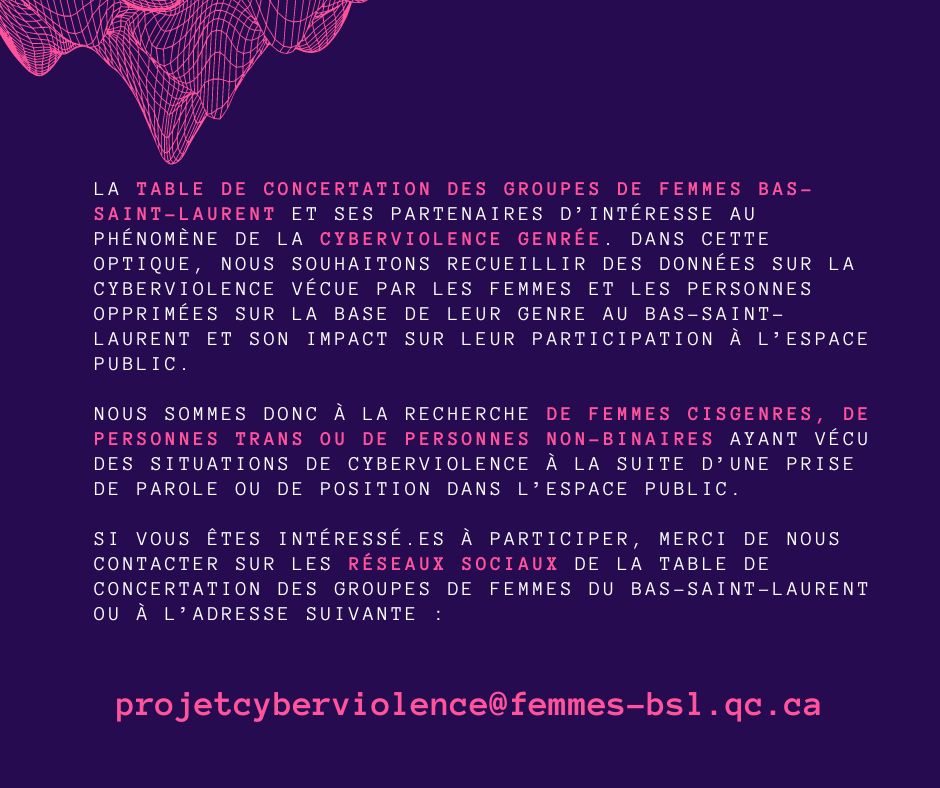 La Table de concertation des groupes de femmes Bas-Saint-Laurent et ses partenaires d’intéresse au phénomène de la cyberviolence genrée. Dans cette optique, nous souhaitons recueillir des données sur la cyberviolence vécue par les femmes et les personnes opprimées sur la base de leur genre au Bas-Saint-Laurent et son impact sur leur participation à l’espace public.  Nous sommes donc à la recherche de femmes cisgenres, de personnes trans ou de personnes non-binaires ayant vécu des situations de cyberviolence à la suite d’une prise de parole ou de position dans l’espace public.  Si vous êtes intéressé.es à participer, merci de nous contacter sur les réseaux sociaux de la Table de concertation des groupes de femmes du Bas-Saint-Laurent ou à l’adresse suivante : projetcyberviolence@femmes-bsl.qc.ca